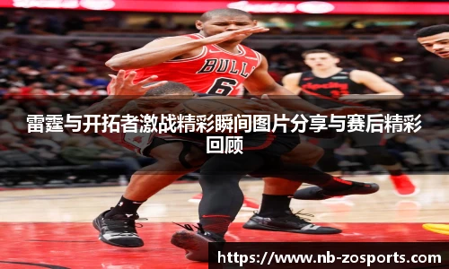 雷霆与开拓者激战精彩瞬间图片分享与赛后精彩回顾