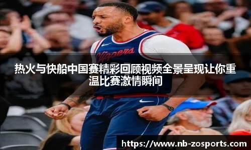 热火与快船中国赛精彩回顾视频全景呈现让你重温比赛激情瞬间