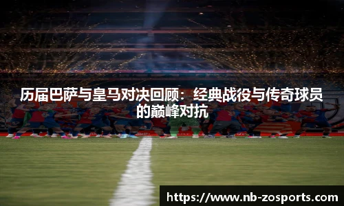 历届巴萨与皇马对决回顾：经典战役与传奇球员的巅峰对抗