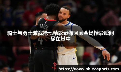骑士与勇士激战抢七精彩录像回顾全场精彩瞬间尽在其中