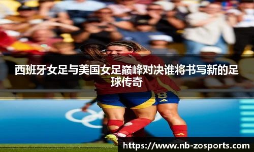 西班牙女足与美国女足巅峰对决谁将书写新的足球传奇
